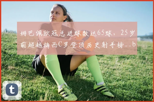 姆巴佩欧冠总进球数达65球，25岁前超越梅西C罗登顶历史射手榜__br_
