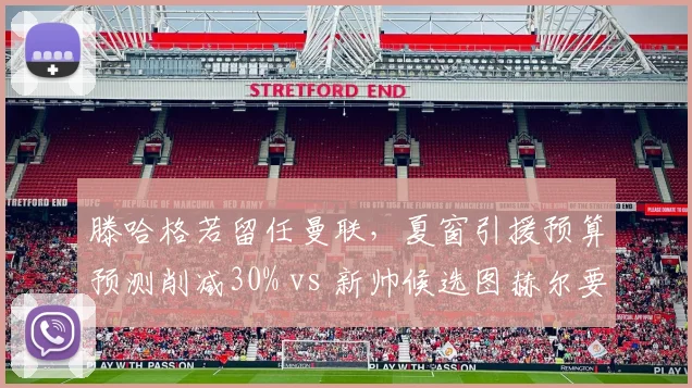 滕哈格若留任曼联，夏窗引援预算预测削减30% vs 新帅候选图赫尔要求1.5亿欧