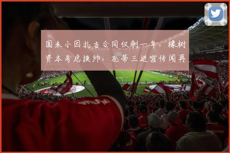 国米小因扎吉合同仅剩一年，橡树资本考虑换帅，孔蒂三进宫传闻再起