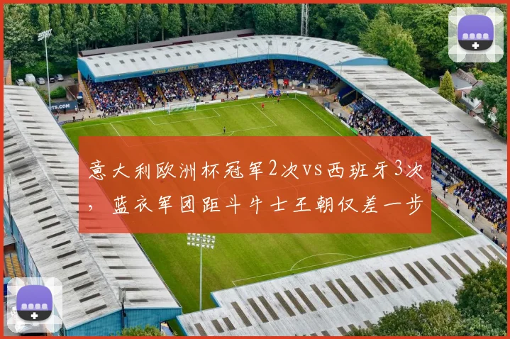 意大利欧洲杯冠军2次vs西班牙3次，蓝衣军团距斗牛士王朝仅差一步