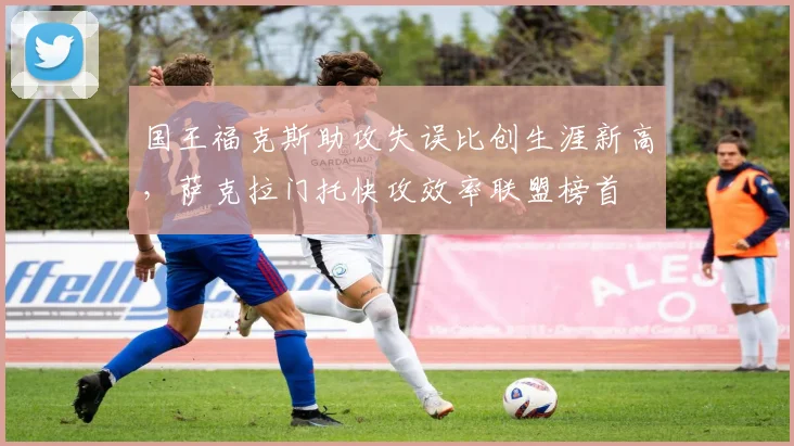国王福克斯助攻失误比创生涯新高，萨克拉门托快攻效率联盟榜首