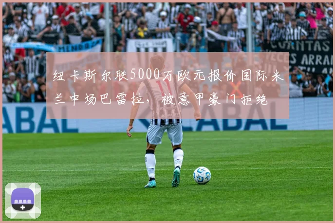纽卡斯尔联5000万欧元报价国际米兰中场巴雷拉，被意甲豪门拒绝
