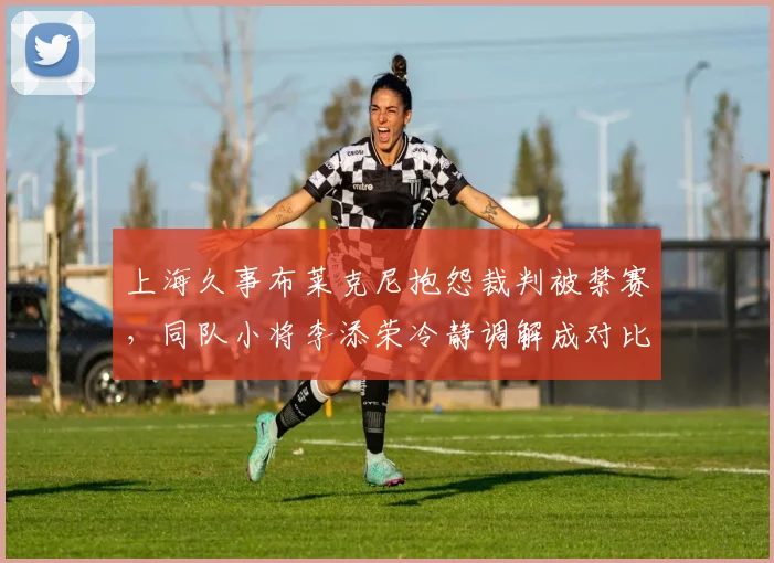 上海久事布莱克尼抱怨裁判被禁赛，同队小将李添荣冷静调解成对比典型