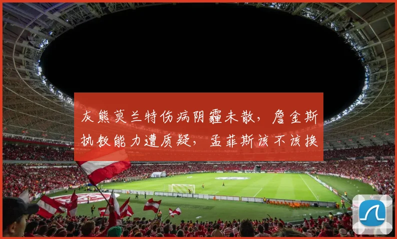 灰熊莫兰特伤病阴霾未散，詹金斯执教能力遭质疑，孟菲斯该不该换血？