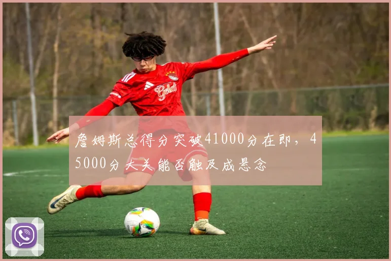 詹姆斯总得分突破41000分在即，45000分大关能否触及成悬念