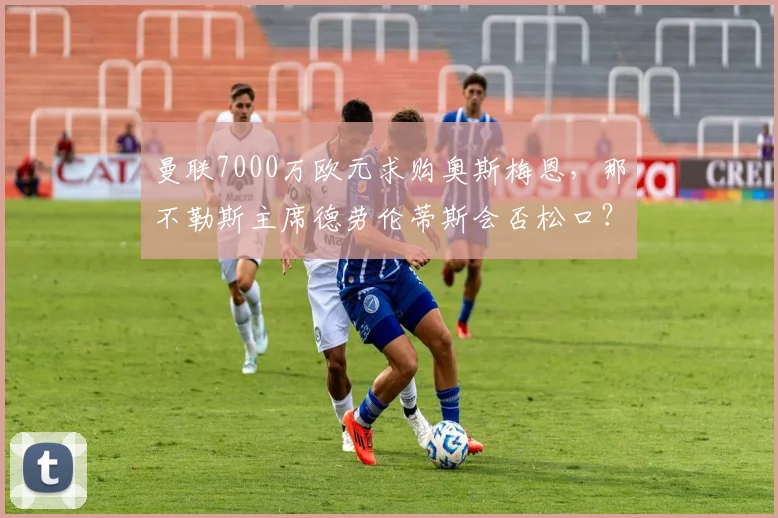 曼联7000万欧元求购奥斯梅恩，那不勒斯主席德劳伦蒂斯会否松口？