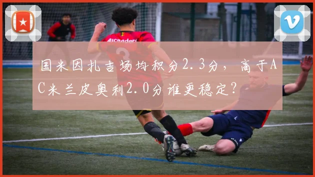 国米因扎吉场均积分2.3分，高于AC米兰皮奥利2.0分谁更稳定？