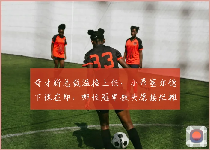 奇才新总裁温格上任，小昂塞尔德下课在即，哪位冠军教头愿接烂摊？