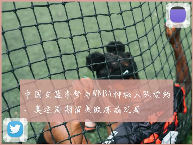 中国女篮李梦与WNBA神秘人队续约，奥运周期留美锻炼成定局